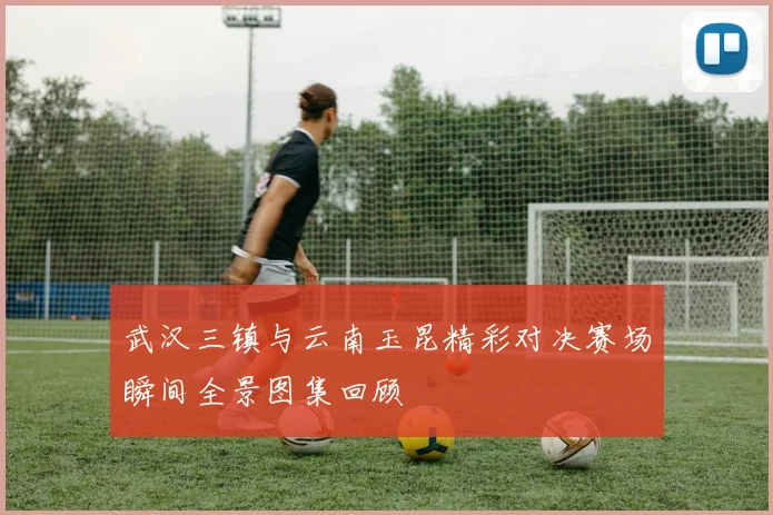 武汉三镇与云南玉昆精彩对决赛场瞬间全景图集回顾