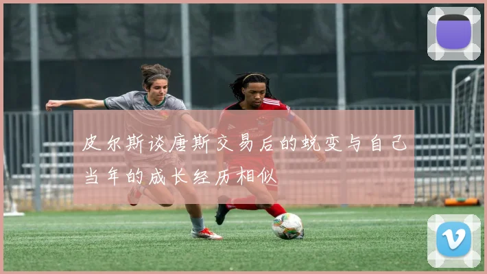 皮尔斯谈唐斯交易后的蜕变与自己当年的成长经历相似